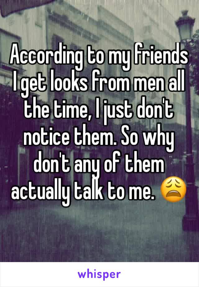 According to my friends I get looks from men all the time, I just don't notice them. So why don't any of them actually talk to me. 😩