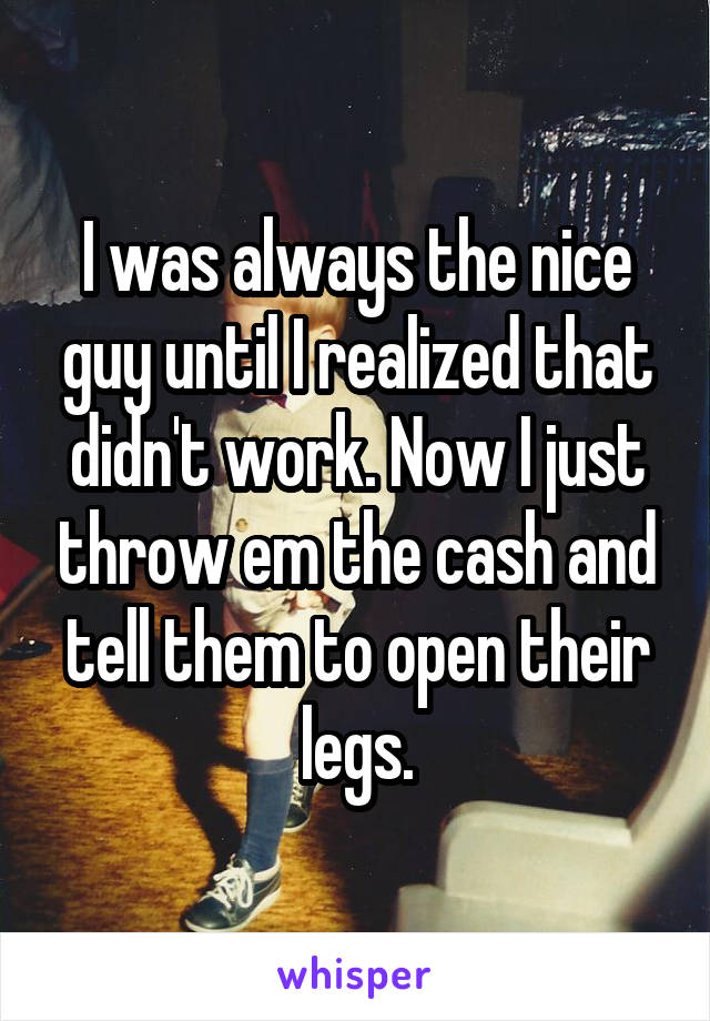 I was always the nice guy until I realized that didn't work. Now I just throw em the cash and tell them to open their legs.