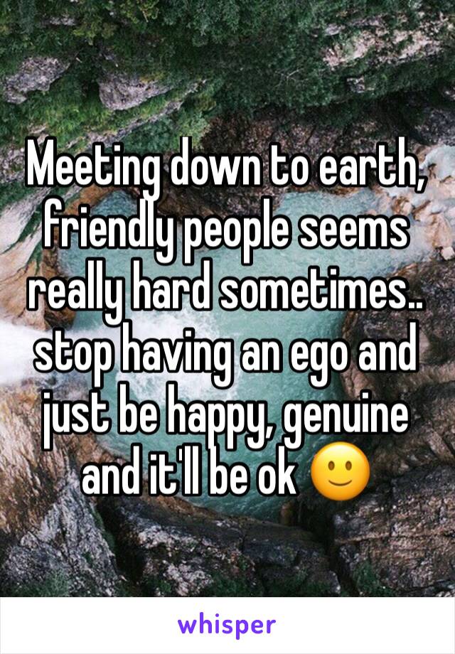 Meeting down to earth, friendly people seems really hard sometimes.. stop having an ego and just be happy, genuine and it'll be ok 🙂 