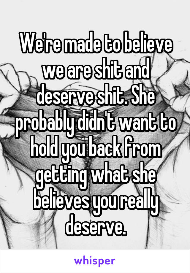 We're made to believe we are shit and deserve shit. She probably didn't want to hold you back from getting what she believes you really deserve.