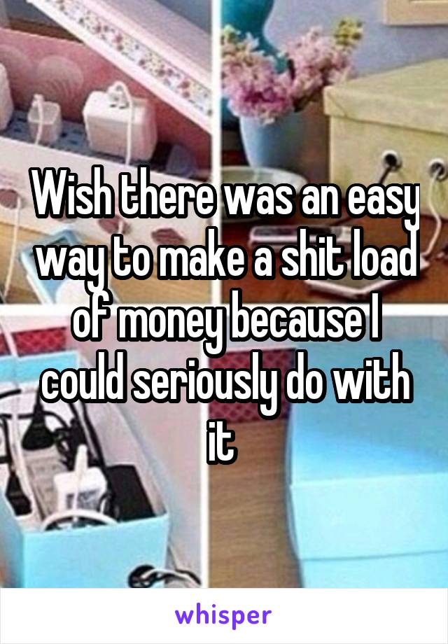 Wish there was an easy way to make a shit load of money because I could seriously do with it 