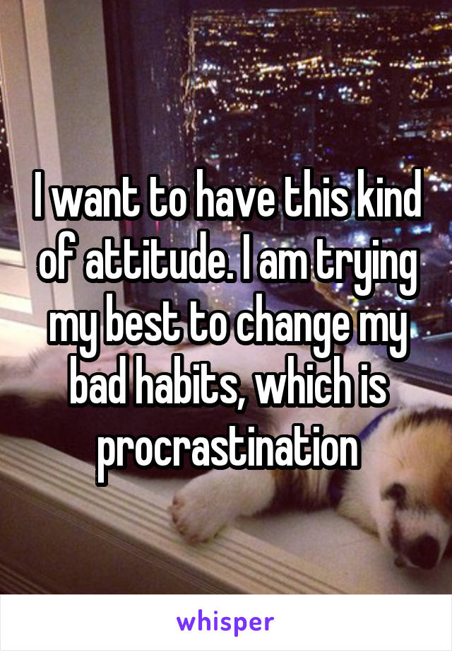 I want to have this kind of attitude. I am trying my best to change my bad habits, which is procrastination