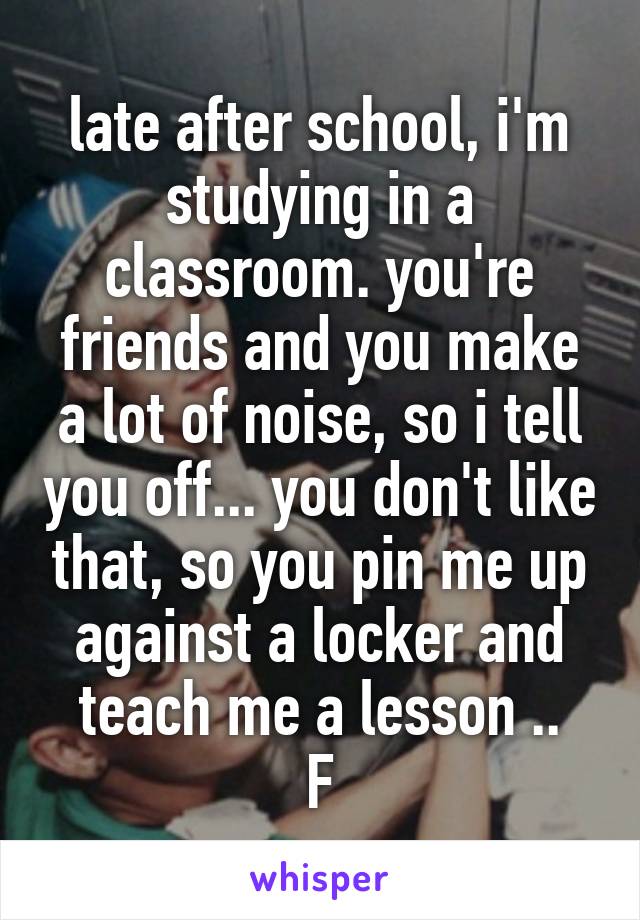 late after school, i'm studying in a classroom. you're friends and you make a lot of noise, so i tell you off... you don't like that, so you pin me up against a locker and teach me a lesson ..
F