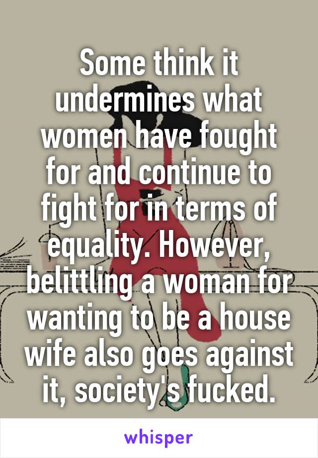 Some think it undermines what women have fought for and continue to fight for in terms of equality. However, belittling a woman for wanting to be a house wife also goes against it, society's fucked.