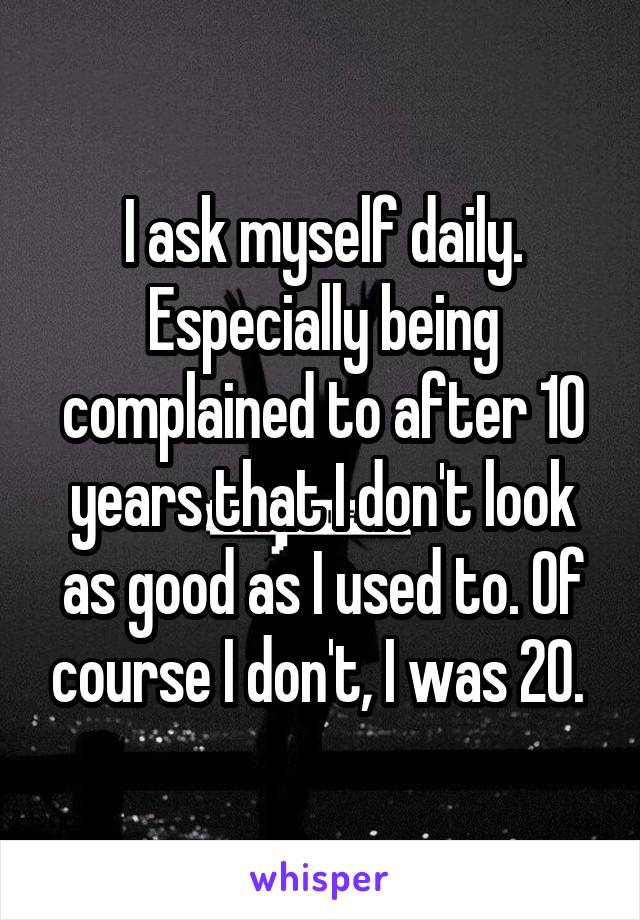 I ask myself daily. Especially being complained to after 10 years that I don't look as good as I used to. Of course I don't, I was 20. 