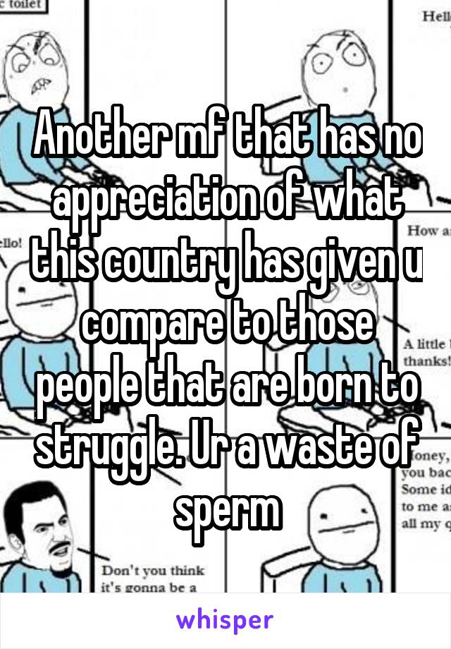 Another mf that has no appreciation of what this country has given u compare to those people that are born to struggle. Ur a waste of sperm