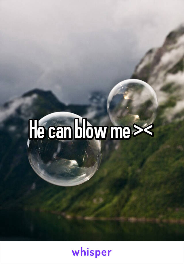 He can blow me >< 