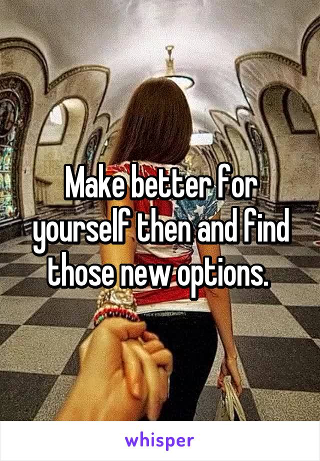 Make better for yourself then and find those new options. 