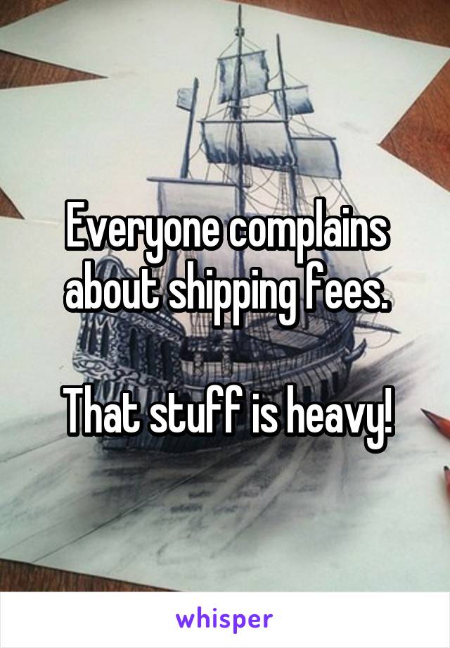 Everyone complains about shipping fees.

That stuff is heavy!