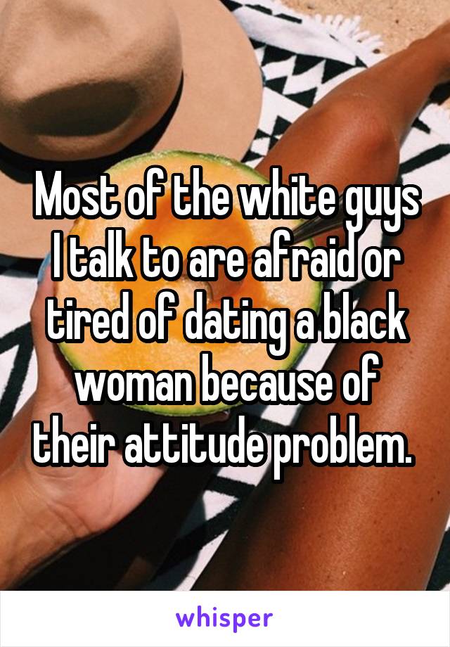 Most of the white guys I talk to are afraid or tired of dating a black woman because of their attitude problem. 