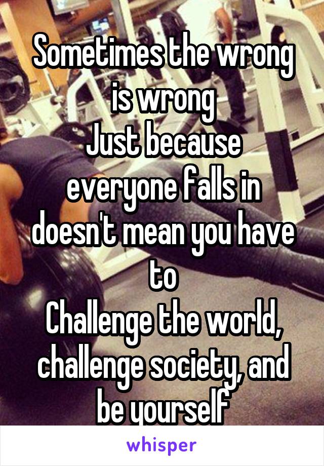 Sometimes the wrong is wrong
Just because everyone falls in doesn't mean you have to
Challenge the world, challenge society, and be yourself