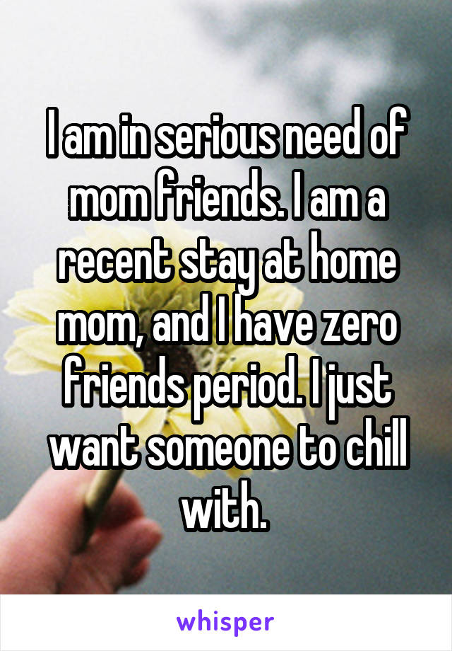 I am in serious need of mom friends. I am a recent stay at home mom, and I have zero friends period. I just want someone to chill with. 