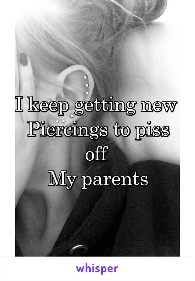 I keep getting new 
Piercings to piss off 
My parents