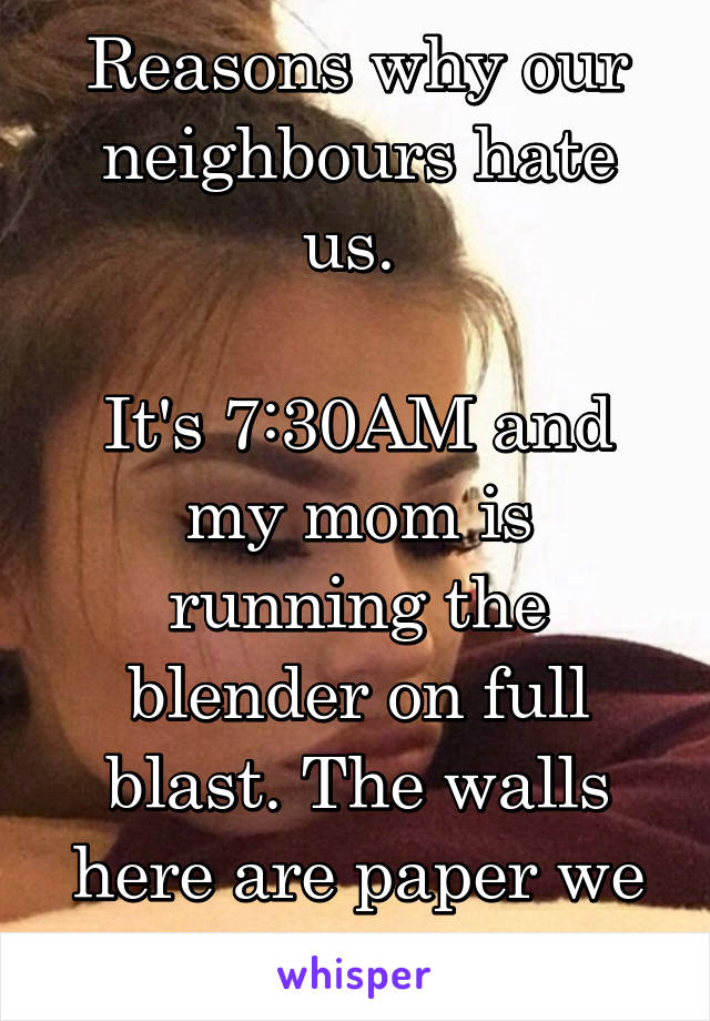 Reasons why our neighbours hate us. 

It's 7:30AM and my mom is running the blender on full blast. The walls here are paper we live in a 4-plex. 