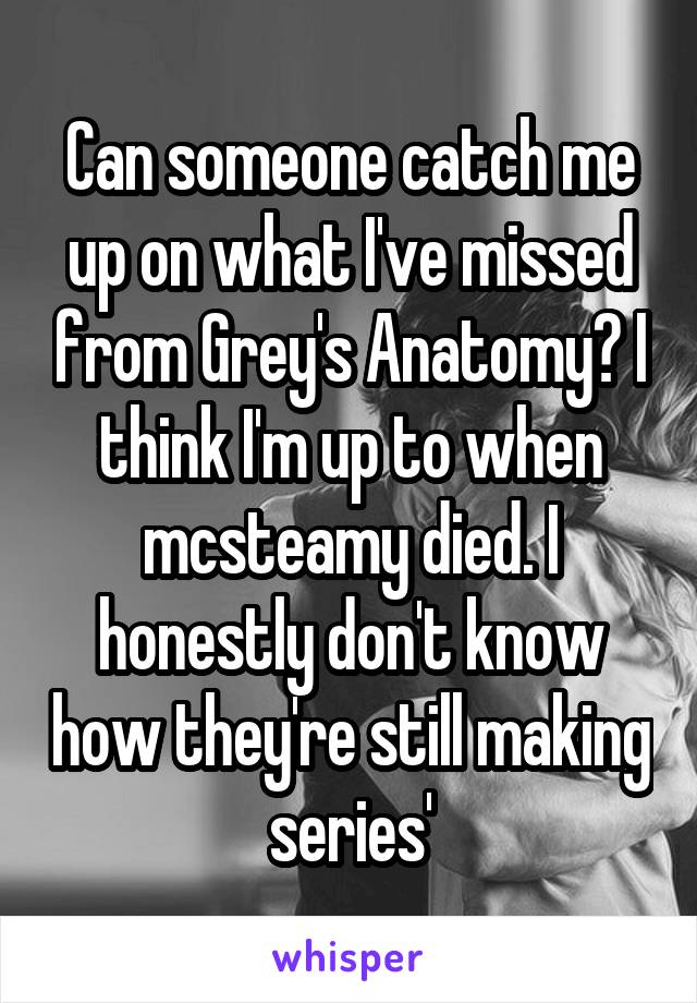 Can someone catch me up on what I've missed from Grey's Anatomy? I think I'm up to when mcsteamy died. I honestly don't know how they're still making series'