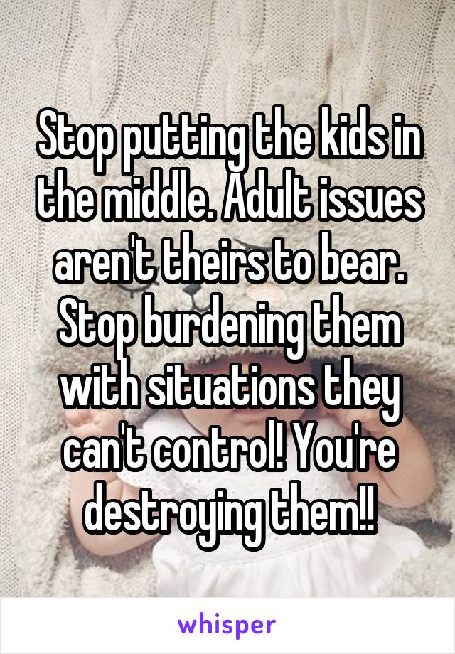 Stop putting the kids in the middle. Adult issues aren't theirs to bear. Stop burdening them with situations they can't control! You're destroying them!!