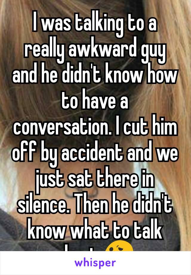 I was talking to a really awkward guy and he didn't know how to have a conversation. I cut him off by accident and we just sat there in silence. Then he didn't know what to talk about 😕