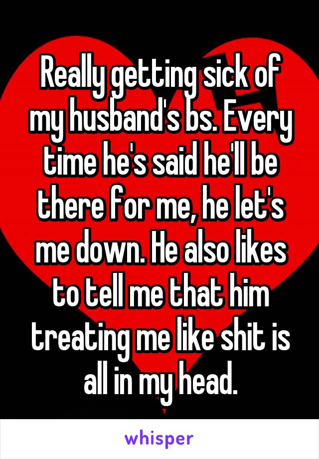 Really getting sick of my husband's bs. Every time he's said he'll be there for me, he let's me down. He also likes to tell me that him treating me like shit is all in my head.