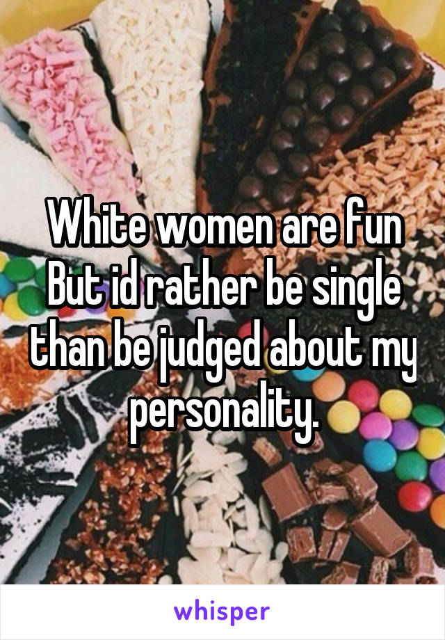 White women are fun
But id rather be single than be judged about my personality.