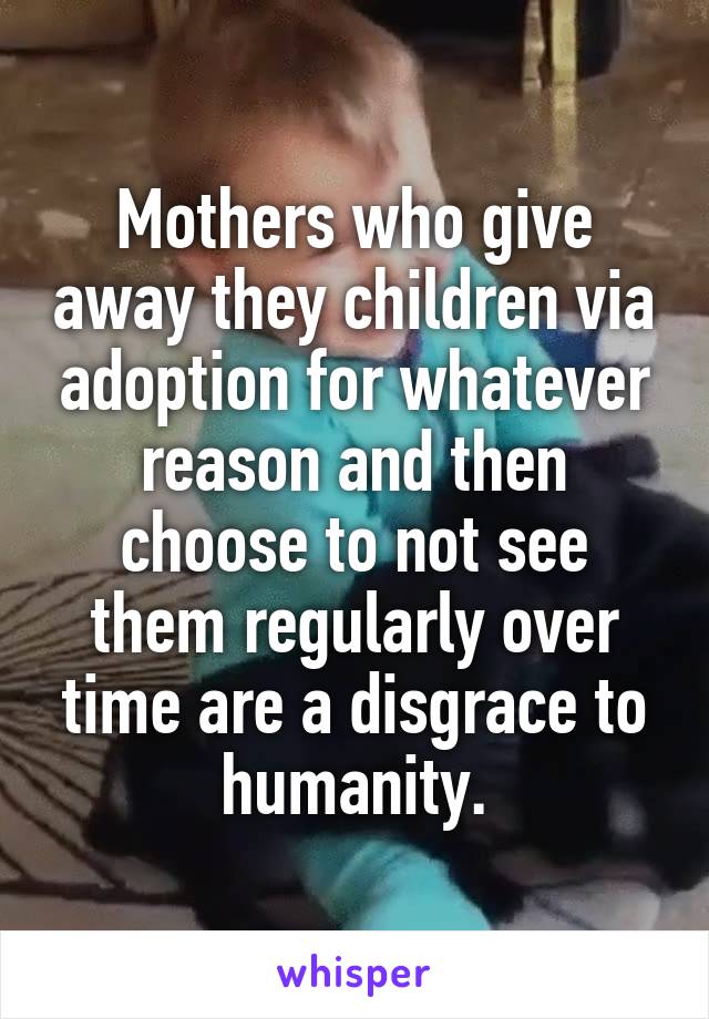 Mothers who give away they children via adoption for whatever reason and then choose to not see them regularly over time are a disgrace to humanity.