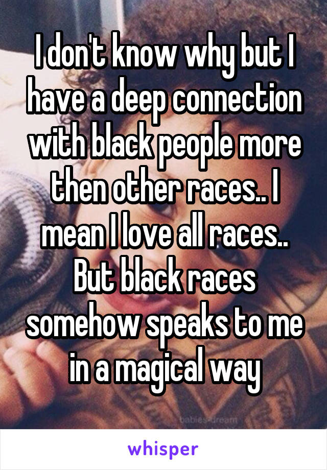 I don't know why but I have a deep connection with black people more then other races.. I mean I love all races.. But black races somehow speaks to me in a magical way
