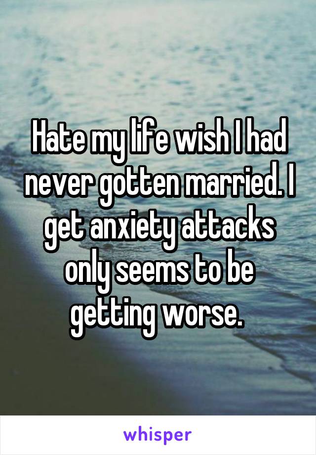 Hate my life wish I had never gotten married. I get anxiety attacks only seems to be getting worse. 