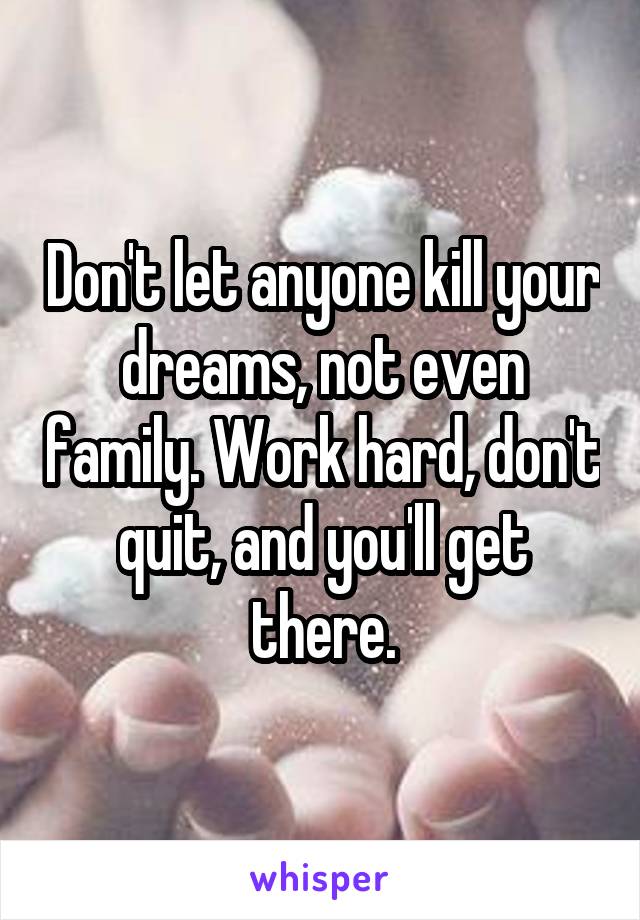 Don't let anyone kill your dreams, not even family. Work hard, don't quit, and you'll get there.