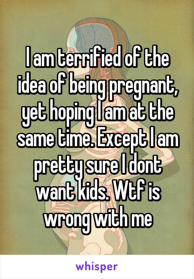 I am terrified of the idea of being pregnant, yet hoping I am at the same time. Except I am pretty sure I dont want kids. Wtf is wrong with me