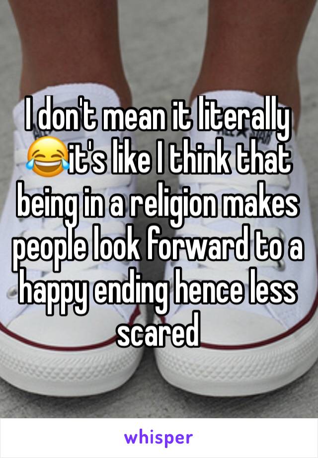 I don't mean it literally 😂it's like I think that being in a religion makes people look forward to a happy ending hence less scared