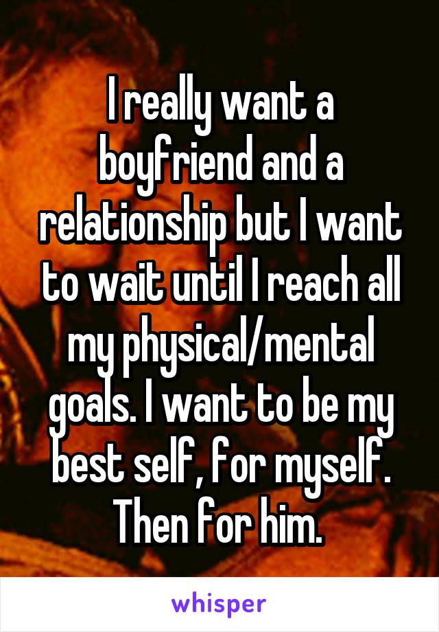 I really want a boyfriend and a relationship but I want to wait until I reach all my physical/mental goals. I want to be my best self, for myself. Then for him. 