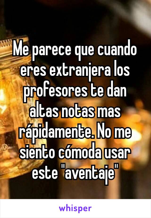 Me parece que cuando eres extranjera los profesores te dan altas notas mas rápidamente. No me siento cómoda usar este "aventaje"