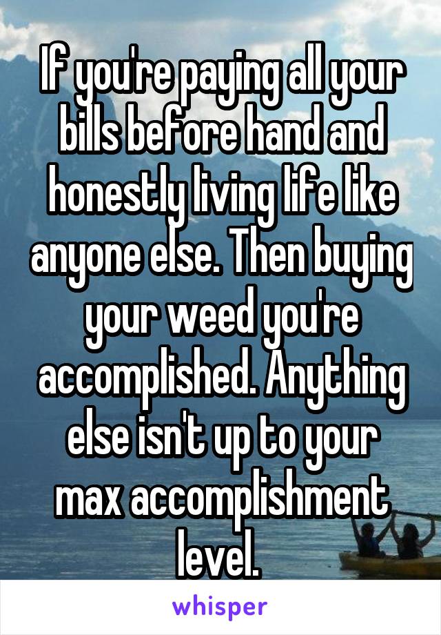 If you're paying all your bills before hand and honestly living life like anyone else. Then buying your weed you're accomplished. Anything else isn't up to your max accomplishment level. 