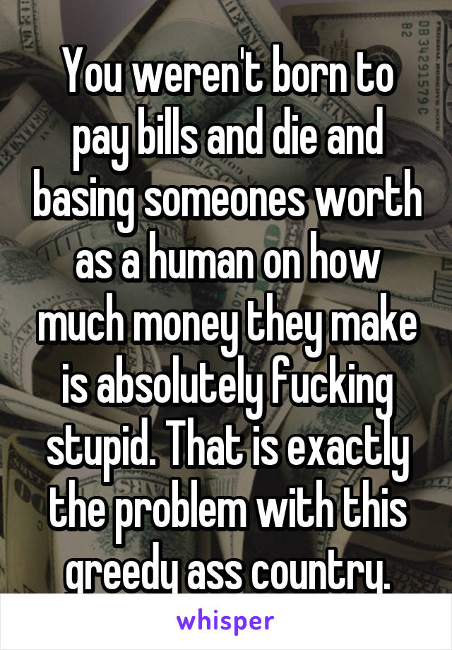 You weren't born to pay bills and die and basing someones worth as a human on how much money they make is absolutely fucking stupid. That is exactly the problem with this greedy ass country.