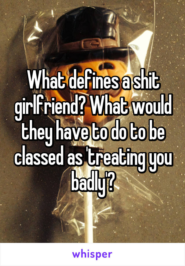 What defines a shit girlfriend? What would they have to do to be classed as 'treating you badly'?