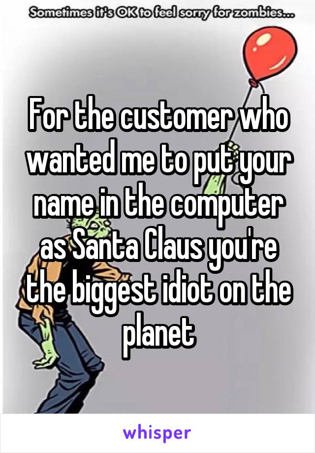 For the customer who wanted me to put your name in the computer as Santa Claus you're the biggest idiot on the planet