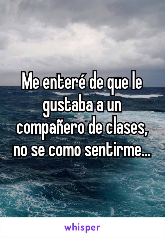 Me enteré de que le gustaba a un compañero de clases,
no se como sentirme...