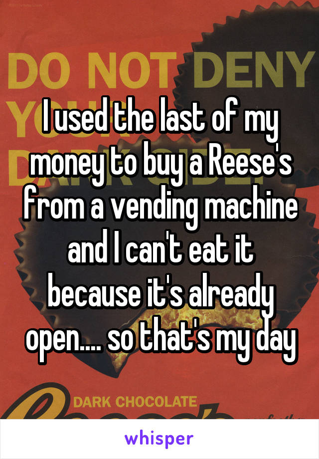 I used the last of my money to buy a Reese's from a vending machine and I can't eat it because it's already open.... so that's my day