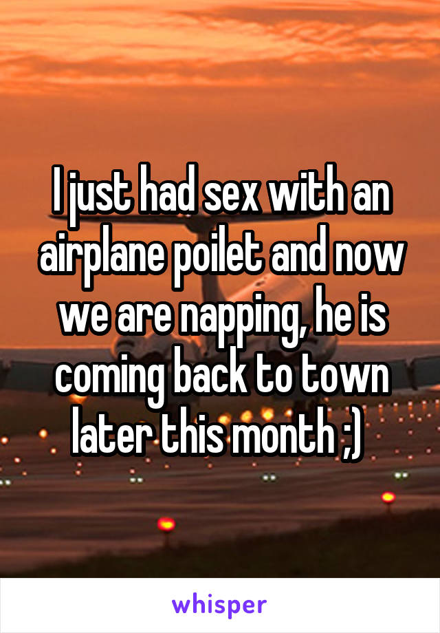 I just had sex with an airplane poilet and now we are napping, he is coming back to town later this month ;) 