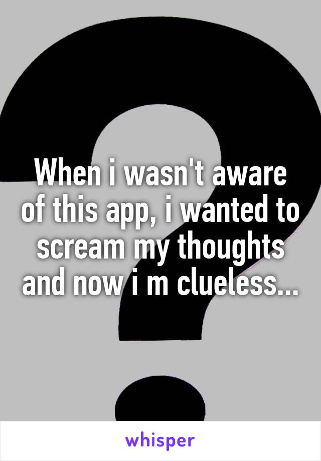 When i wasn't aware of this app, i wanted to scream my thoughts and now i m clueless...