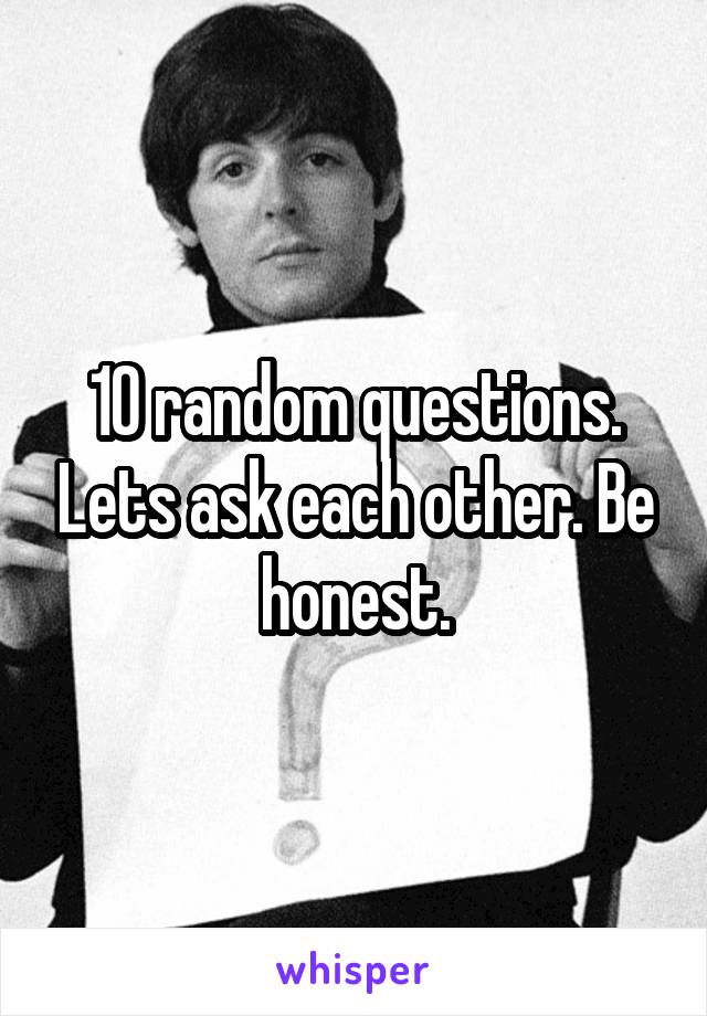 10 random questions. Lets ask each other. Be honest.