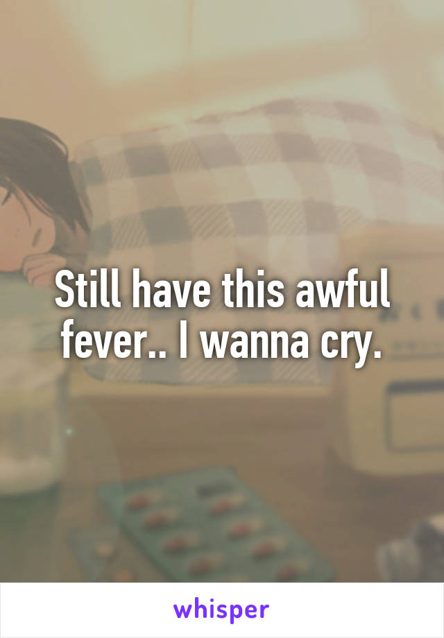 Still have this awful fever.. I wanna cry.