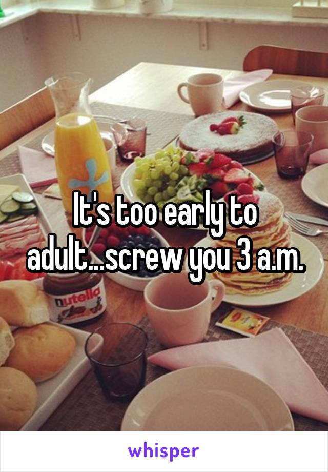 It's too early to adult...screw you 3 a.m.