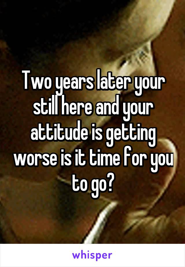 Two years later your still here and your attitude is getting worse is it time for you to go?