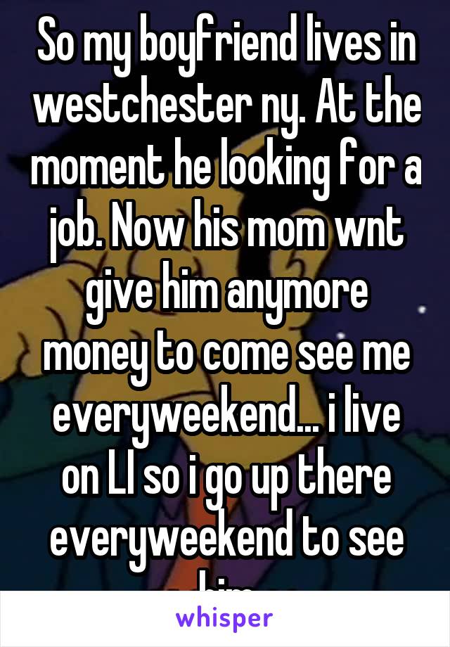 So my boyfriend lives in westchester ny. At the moment he looking for a job. Now his mom wnt give him anymore money to come see me everyweekend... i live on LI so i go up there everyweekend to see him