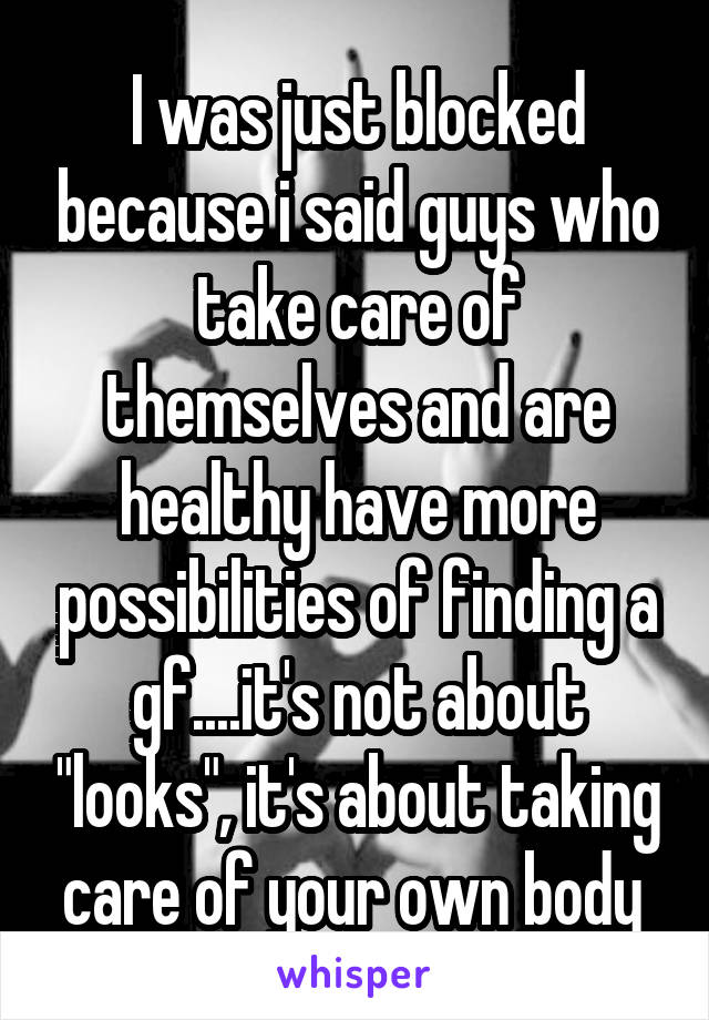 I was just blocked because i said guys who take care of themselves and are healthy have more possibilities of finding a gf....it's not about "looks", it's about taking care of your own body 