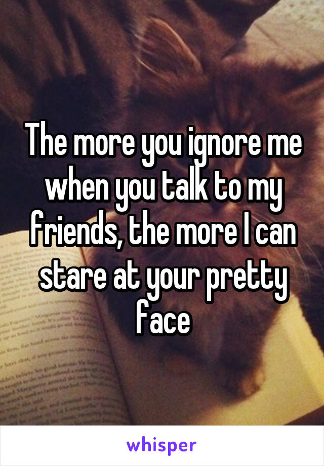 The more you ignore me when you talk to my friends, the more I can stare at your pretty face