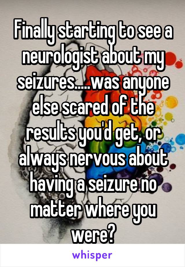 Finally starting to see a neurologist about my seizures.....was anyone else scared of the results you'd get, or always nervous about having a seizure no matter where you were?