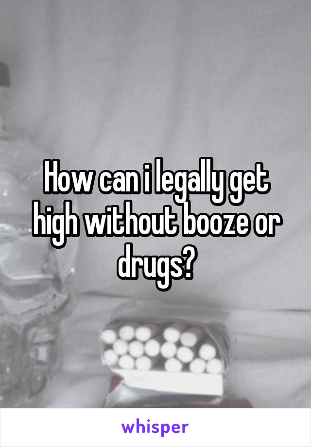 How can i legally get high without booze or drugs?