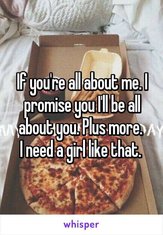 If you're all about me. I promise you I'll be all about you. Plus more. 
I need a girl like that. 