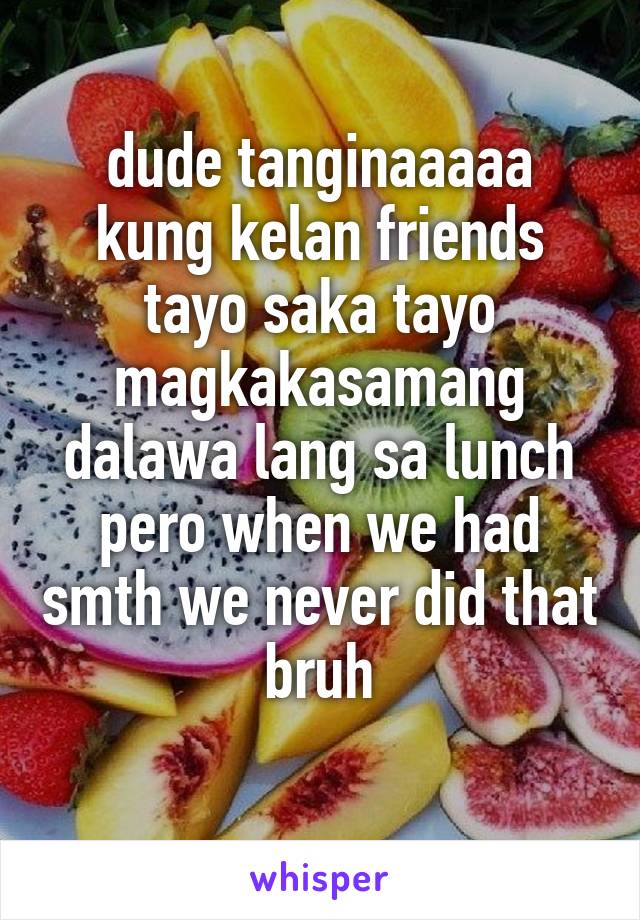 dude tanginaaaaa kung kelan friends tayo saka tayo magkakasamang dalawa lang sa lunch pero when we had smth we never did that bruh
